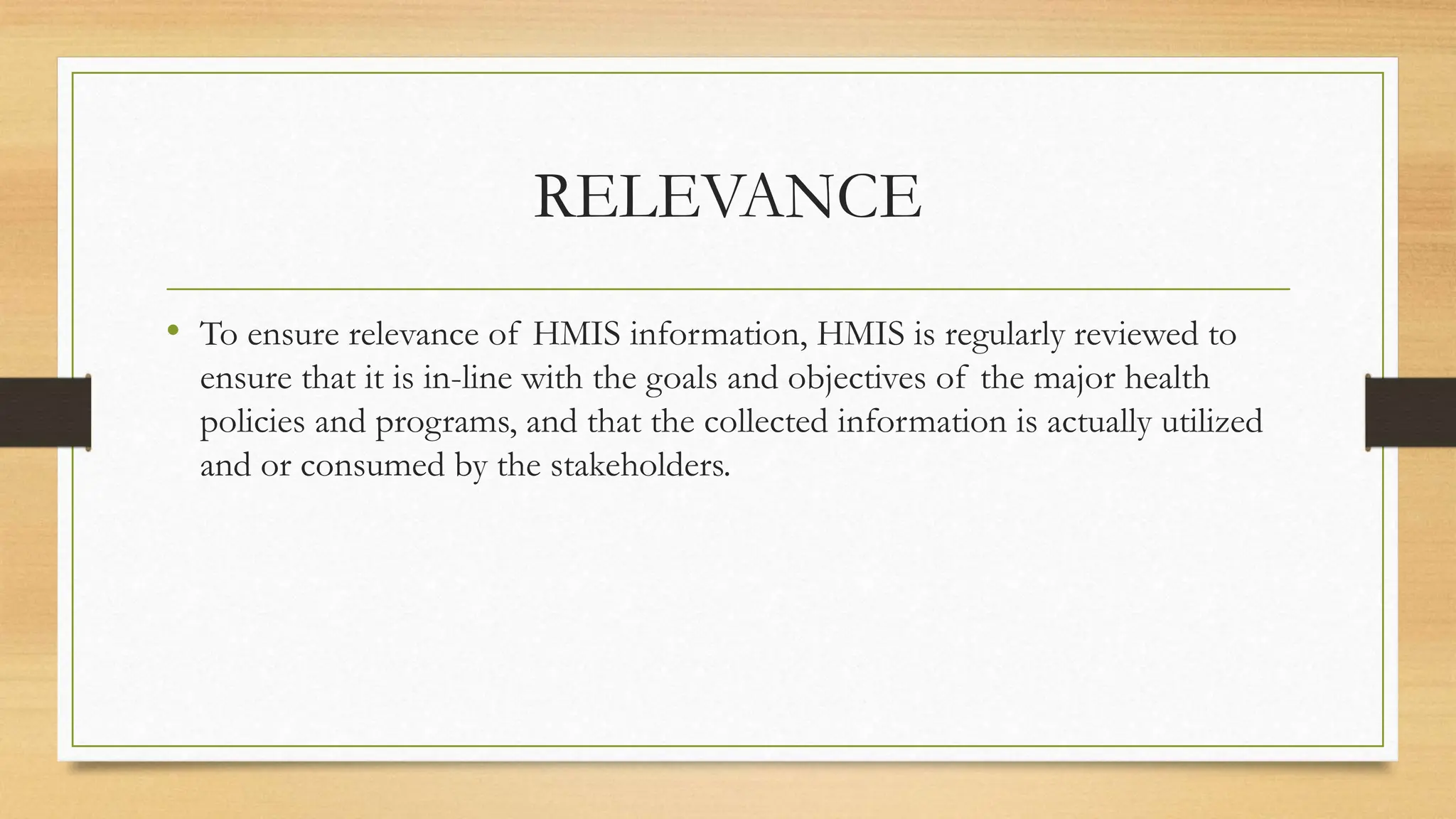 RELEVANCE
• To ensure relevance of HMIS information, HMIS is regularly reviewed to
ensure that it is in-line with the goals and objectives of the major health
policies and programs, and that the collected information is actually utilized
and or consumed by the stakeholders.
 