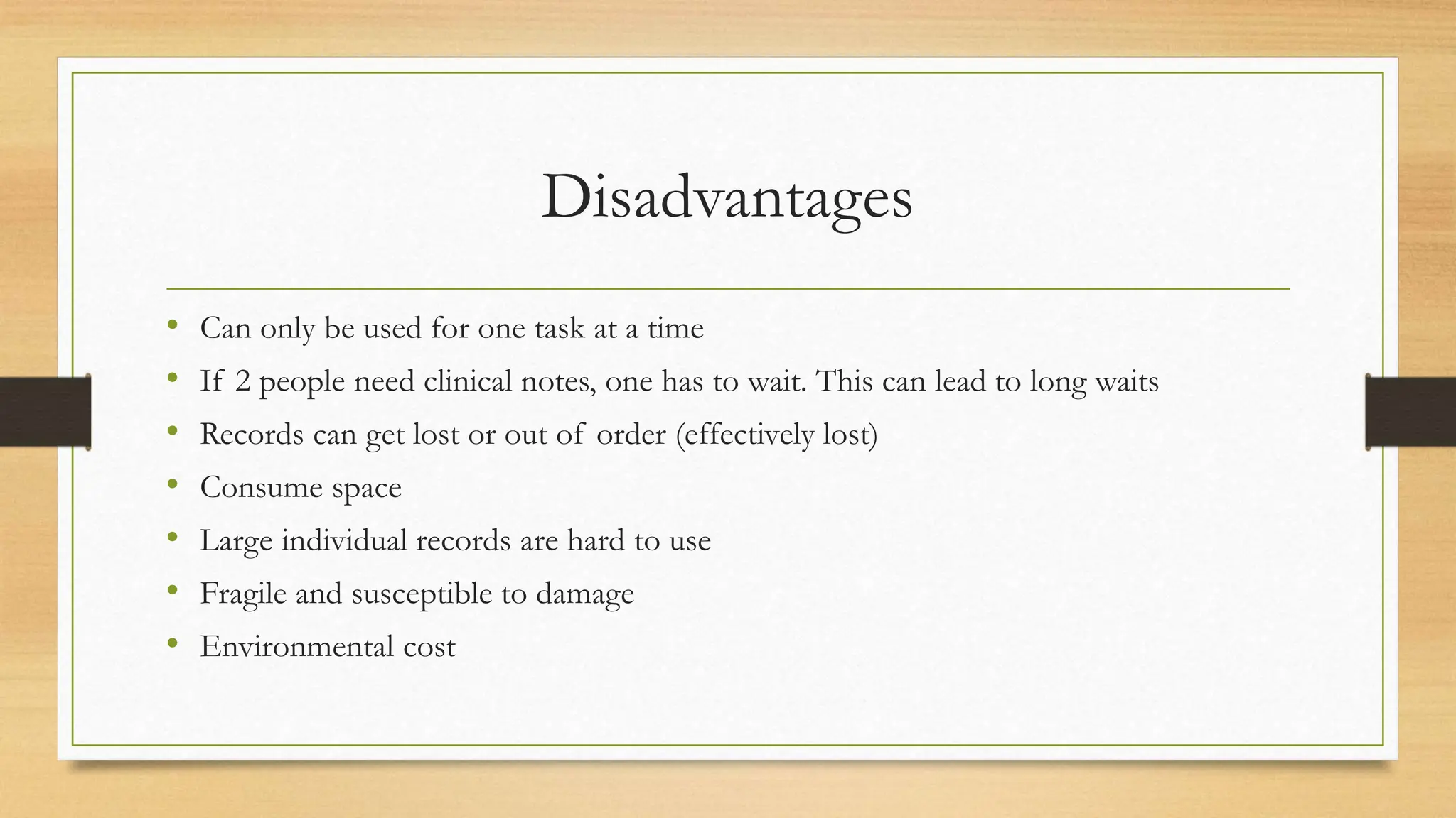 Disadvantages
• Can only be used for one task at a time
• If 2 people need clinical notes, one has to wait. This can lead to long waits
• Records can get lost or out of order (effectively lost)
• Consume space
• Large individual records are hard to use
• Fragile and susceptible to damage
• Environmental cost
 
