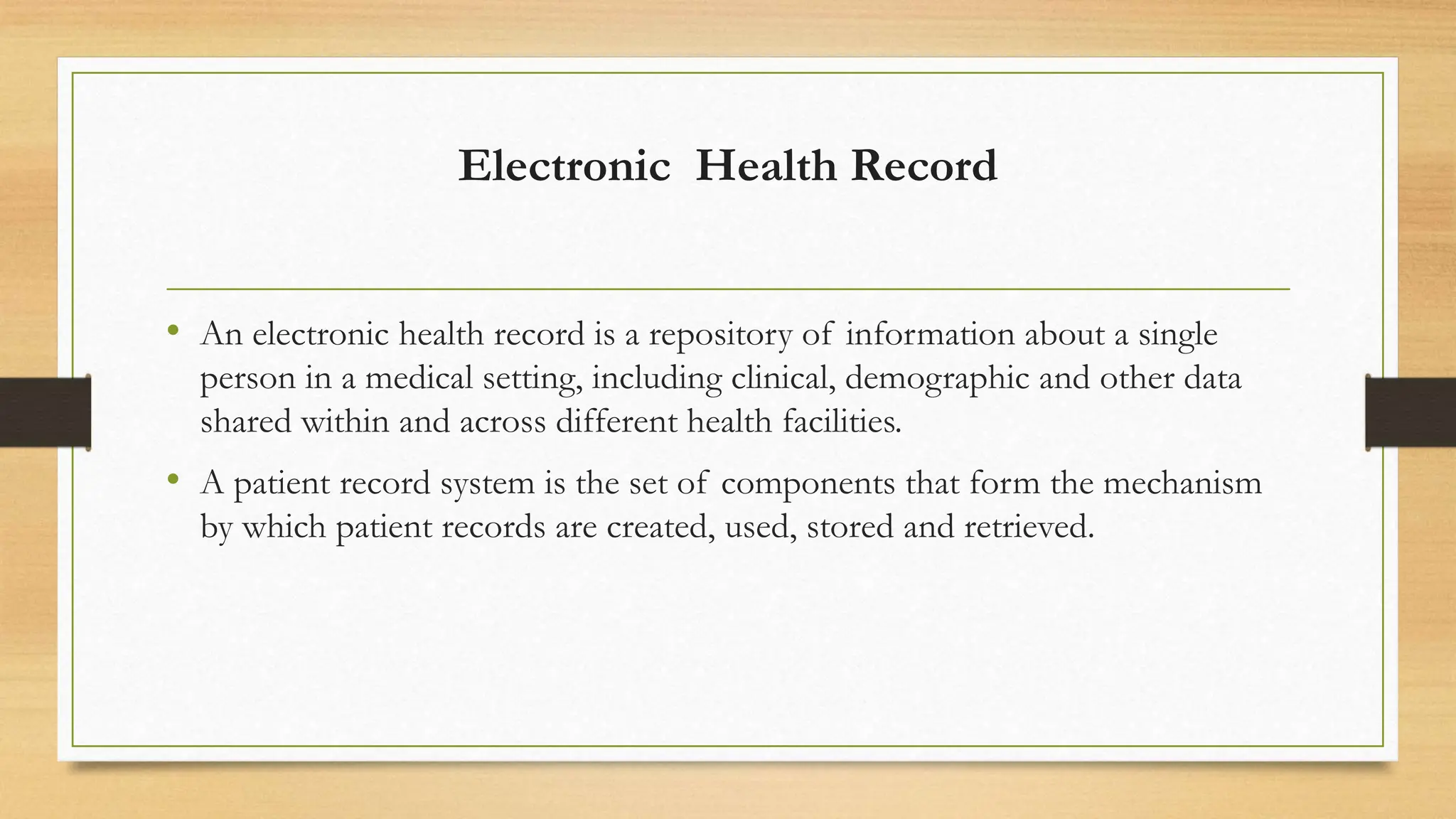Electronic Health Record
• An electronic health record is a repository of information about a single
person in a medical setting, including clinical, demographic and other data
shared within and across different health facilities.
• A patient record system is the set of components that form the mechanism
by which patient records are created, used, stored and retrieved.
 
