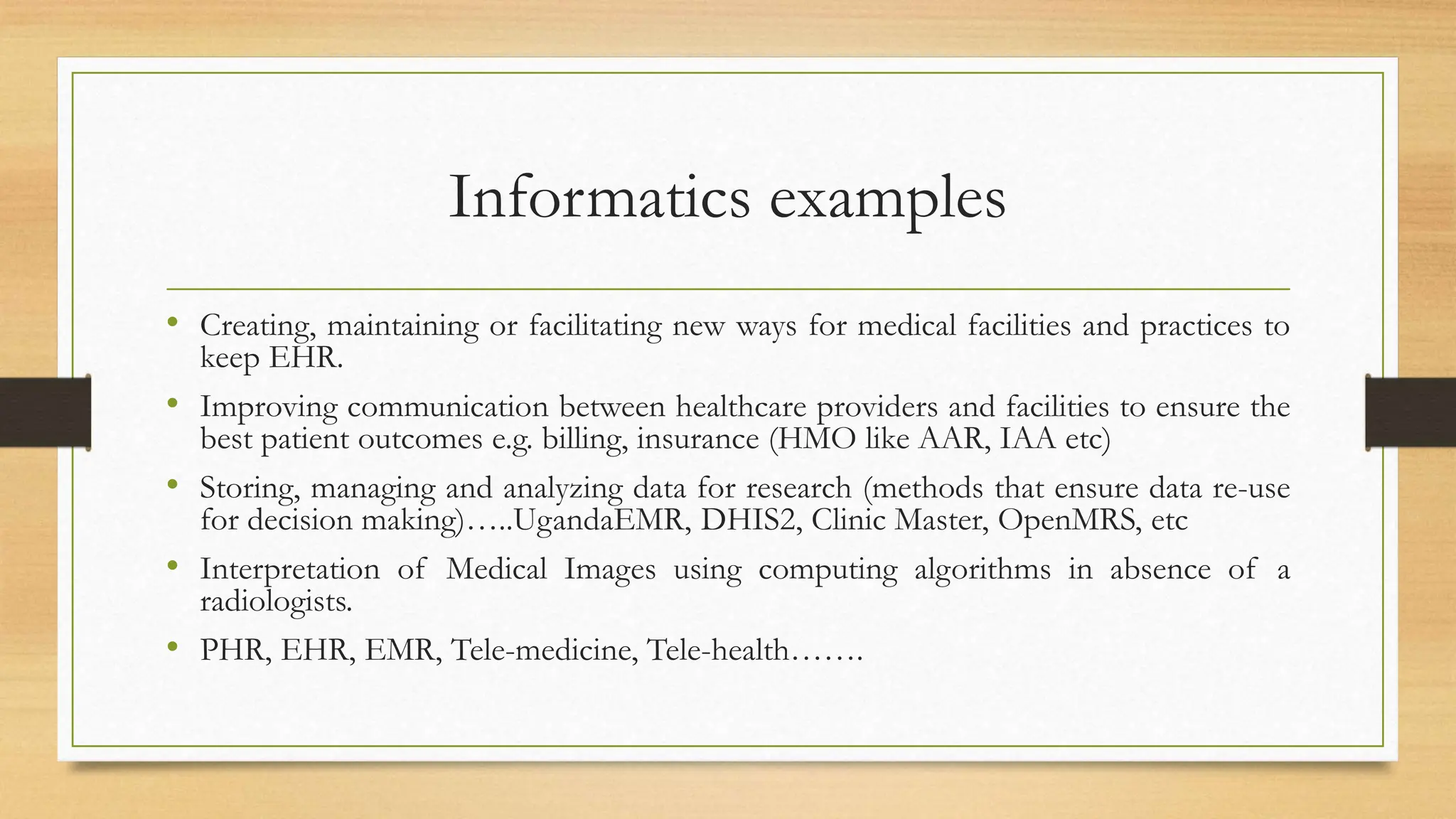 Informatics examples
• Creating, maintaining or facilitating new ways for medical facilities and practices to
keep EHR.
• Improving communication between healthcare providers and facilities to ensure the
best patient outcomes e.g. billing, insurance (HMO like AAR, IAA etc)
• Storing, managing and analyzing data for research (methods that ensure data re-use
for decision making)…..UgandaEMR, DHIS2, Clinic Master, OpenMRS, etc
• Interpretation of Medical Images using computing algorithms in absence of a
radiologists.
• PHR, EHR, EMR, Tele-medicine, Tele-health…….
 