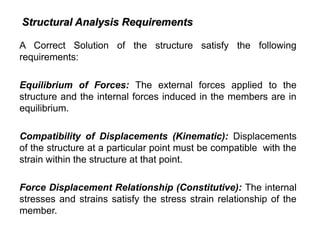 A Correct Solution of the structure satisfy the following
requirements:
Equilibrium of Forces: The external forces applied to the
structure and the internal forces induced in the members are in
equilibrium.
Compatibility of Displacements (Kinematic): Displacements
of the structure at a particular point must be compatible with the
strain within the structure at that point.
Force Displacement Relationship (Constitutive): The internal
stresses and strains satisfy the stress strain relationship of the
member.
Structural Analysis Requirements
Structural Analysis Requirements
 
