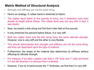 Matrix Method of Structural Analysis
• Strength and stiffness are not the same thing.
• Here's an analogy: A rubber band is stretched to failure.
• The rubber band failed at five pounds of force, but it stretched more than
double its length before failure. The rubber band was not very stiff. In fact, it
was elastic.
• Next, we stretch a kite string and find that it also fails at five pounds.
• It only stretched five percent before failure. It is very stiff.
• Both the rubber band and the kite string have the same ultimate strength.
However, one is very stiff and the other is very flexible.
• This should demonstrate that strength and stiffness are not the same thing,
and they are dependent upon the type of material.
• Furthermore, the shape of the material also determines its stiffness without
affecting its ultimate strength.
• For instance, if we take a plastic ruler that is 1/8" thick and 1" wide and bend
it in the flat direction it is obvious that it is flexible.
• However, if we try to bend across the 1" thickness, we find that it is very stiff.
 