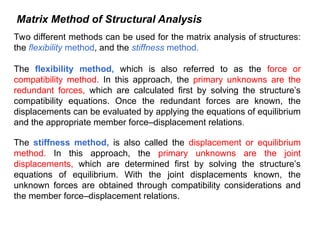 Matrix Method of Structural Analysis
Two different methods can be used for the matrix analysis of structures:
the flexibility method, and the stiffness method.
The flexibility method, which is also referred to as the force or
compatibility method. In this approach, the primary unknowns are the
redundant forces, which are calculated first by solving the structure’s
compatibility equations. Once the redundant forces are known, the
displacements can be evaluated by applying the equations of equilibrium
and the appropriate member force–displacement relations.
The stiffness method, is also called the displacement or equilibrium
method. In this approach, the primary unknowns are the joint
displacements, which are determined first by solving the structure’s
equations of equilibrium. With the joint displacements known, the
unknown forces are obtained through compatibility considerations and
the member force–displacement relations.
 