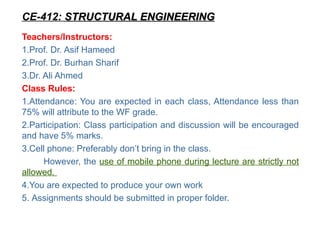 Teachers/Instructors:
1.Prof. Dr. Asif Hameed
2.Prof. Dr. Burhan Sharif
3.Dr. Ali Ahmed
Class Rules:
1.Attendance: You are expected in each class, Attendance less than
75% will attribute to the WF grade.
2.Participation: Class participation and discussion will be encouraged
and have 5% marks.
3.Cell phone: Preferably don’t bring in the class.
However, the use of mobile phone during lecture are strictly not
allowed.
4.You are expected to produce your own work
5. Assignments should be submitted in proper folder.
CE-412: STRUCTURAL ENGINEERING
STRUCTURAL ENGINEERING
 