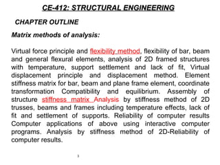 3
CE-412: STRUCTURAL ENGINEERING
CE-412: STRUCTURAL ENGINEERING
Matrix methods of analysis:
Virtual force principle and flexibility method, flexibility of bar, beam
and general flexural elements, analysis of 2D framed structures
with temperature, support settlement and lack of fit, Virtual
displacement principle and displacement method. Element
stiffness matrix for bar, beam and plane frame element, coordinate
transformation Compatibility and equilibrium. Assembly of
structure stiffness matrix Analysis by stiffness method of 2D
trusses, beams and frames including temperature effects, lack of
fit and settlement of supports. Reliability of computer results
Computer applications of above using interactive computer
programs. Analysis by stiffness method of 2D-Reliability of
computer results.
CHAPTER OUTLINE
 