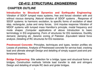 4
CE-412: STRUCTURAL ENGINEERING
CE-412: STRUCTURAL ENGINEERING
CHAPTER OUTLINE
Introduction to Structural Dynamics and Earthquake Engineering:
Vibration of SDOF lumped mass systems, free and forced vibration with and
without viscous damping ,Natural vibration of SDOF systems , Response of
SDOF systems: to harmonic excitation, to specific forms of excitation of ideal
step, rectangular, pulse and ramp forces, Unit impulse response Vibration of
MDOF systems with lumped mass Hamilton’s principle, modal frequency and
mode shapes ,Computer applications of above Introduction to basic
terminology in EQ engineering ,Form of structures for EQ resistance, Ductility
demand, damping etc ,Seismic zoning of Pakistan ,Equivalent lateral force
analysis ,Detailing of RC structures for EQ resistance.
Prestressed Concrete: Principles, techniques and types, tendon profiles etc
Losses of prestress, Analysis of Prestressed concrete for service load, cracking
load and ultimate strength Design and detailing of simply support post-and pre-
tensioned beams.
Bridge Engineering: Site selection for a bridge, types and structural forms of
bridges, Construction methods Vehicle load transfer to slab and stringers
Design and detailing of simple RC deck and girder bridges.
 