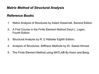 Matrix Method of Structural Analysis
Matrix Method of Structural Analysis
Reference Books
Reference Books
1. Matrix Analysis of Structures by Aslam Kassimali, Second Edition
2. A First Course in the Finite Element Method Daryl L. Logan,
Fourth Edition
3. Structural Analysis by R. C Hibbeler Eighth Edition.
4. Analysis of Structures, Stiffness Methods by Dr. Saeed Ahmad.
5. The Finite Element Method using MATLAB By Kwon and Bang.
 