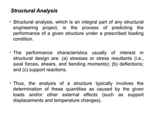 • Structural analysis, which is an integral part of any structural
engineering project, is the process of predicting the
performance of a given structure under a prescribed loading
condition.
• The performance characteristics usually of interest in
structural design are: (a) stresses or stress resultants (i.e.,
axial forces, shears, and bending moments); (b) deflections;
and (c) support reactions.
• Thus, the analysis of a structure typically involves the
determination of these quantities as caused by the given
loads and/or other external effects (such as support
displacements and temperature changes).
Structural Analysis
Structural Analysis
 