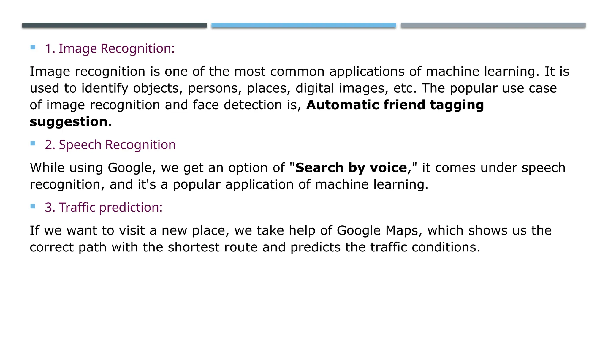  1. Image Recognition:
Image recognition is one of the most common applications of machine learning. It is
used to identify objects, persons, places, digital images, etc. The popular use case
of image recognition and face detection is, Automatic friend tagging
suggestion.
 2. Speech Recognition
While using Google, we get an option of "Search by voice," it comes under speech
recognition, and it's a popular application of machine learning.
 3. Traffic prediction:
If we want to visit a new place, we take help of Google Maps, which shows us the
correct path with the shortest route and predicts the traffic conditions.
 