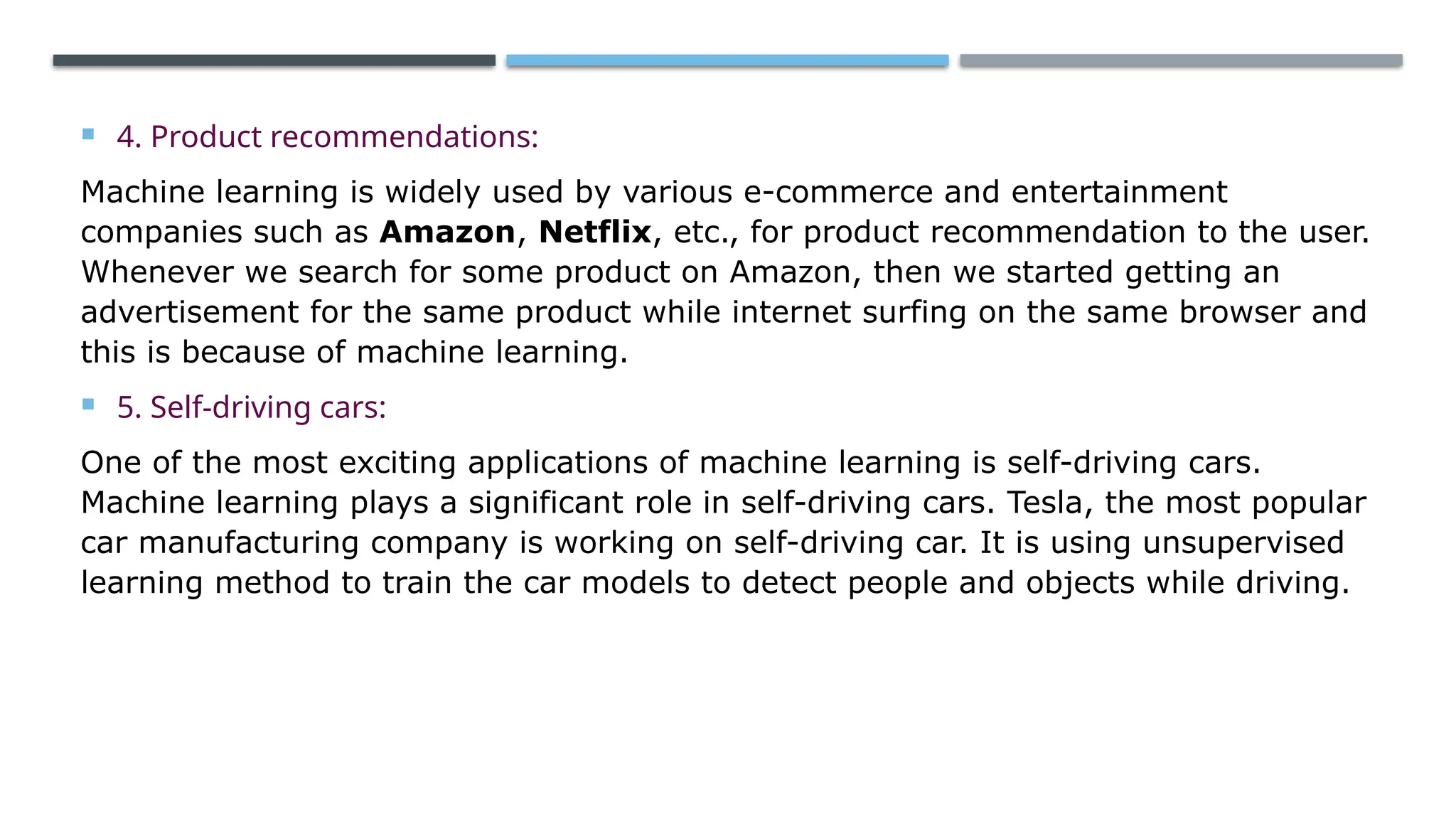  4. Product recommendations:
Machine learning is widely used by various e-commerce and entertainment
companies such as Amazon, Netflix, etc., for product recommendation to the user.
Whenever we search for some product on Amazon, then we started getting an
advertisement for the same product while internet surfing on the same browser and
this is because of machine learning.
 5. Self-driving cars:
One of the most exciting applications of machine learning is self-driving cars.
Machine learning plays a significant role in self-driving cars. Tesla, the most popular
car manufacturing company is working on self-driving car. It is using unsupervised
learning method to train the car models to detect people and objects while driving.
 