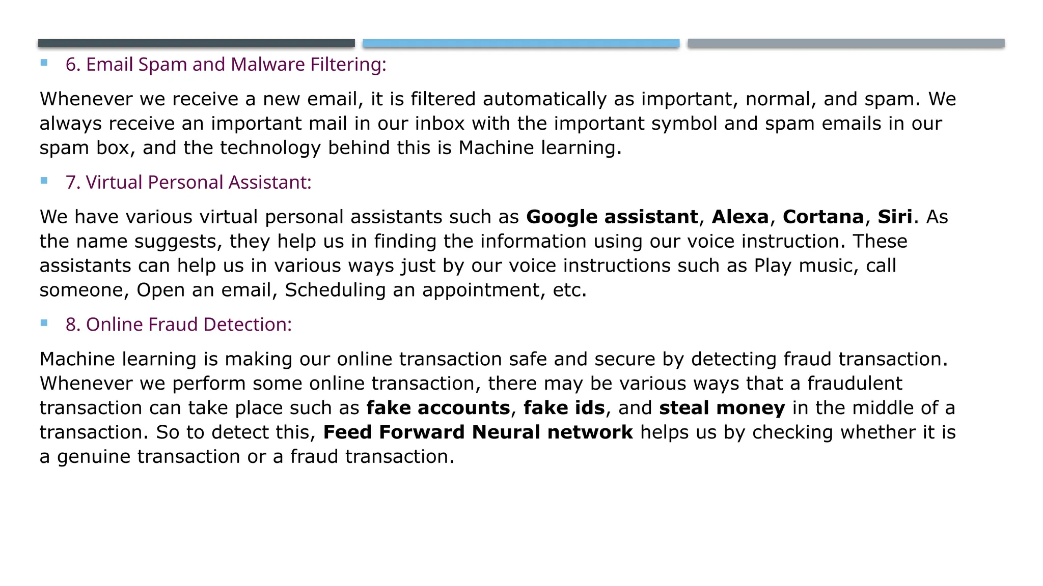  6. Email Spam and Malware Filtering:
Whenever we receive a new email, it is filtered automatically as important, normal, and spam. We
always receive an important mail in our inbox with the important symbol and spam emails in our
spam box, and the technology behind this is Machine learning.
 7. Virtual Personal Assistant:
We have various virtual personal assistants such as Google assistant, Alexa, Cortana, Siri. As
the name suggests, they help us in finding the information using our voice instruction. These
assistants can help us in various ways just by our voice instructions such as Play music, call
someone, Open an email, Scheduling an appointment, etc.
 8. Online Fraud Detection:
Machine learning is making our online transaction safe and secure by detecting fraud transaction.
Whenever we perform some online transaction, there may be various ways that a fraudulent
transaction can take place such as fake accounts, fake ids, and steal money in the middle of a
transaction. So to detect this, Feed Forward Neural network helps us by checking whether it is
a genuine transaction or a fraud transaction.
 