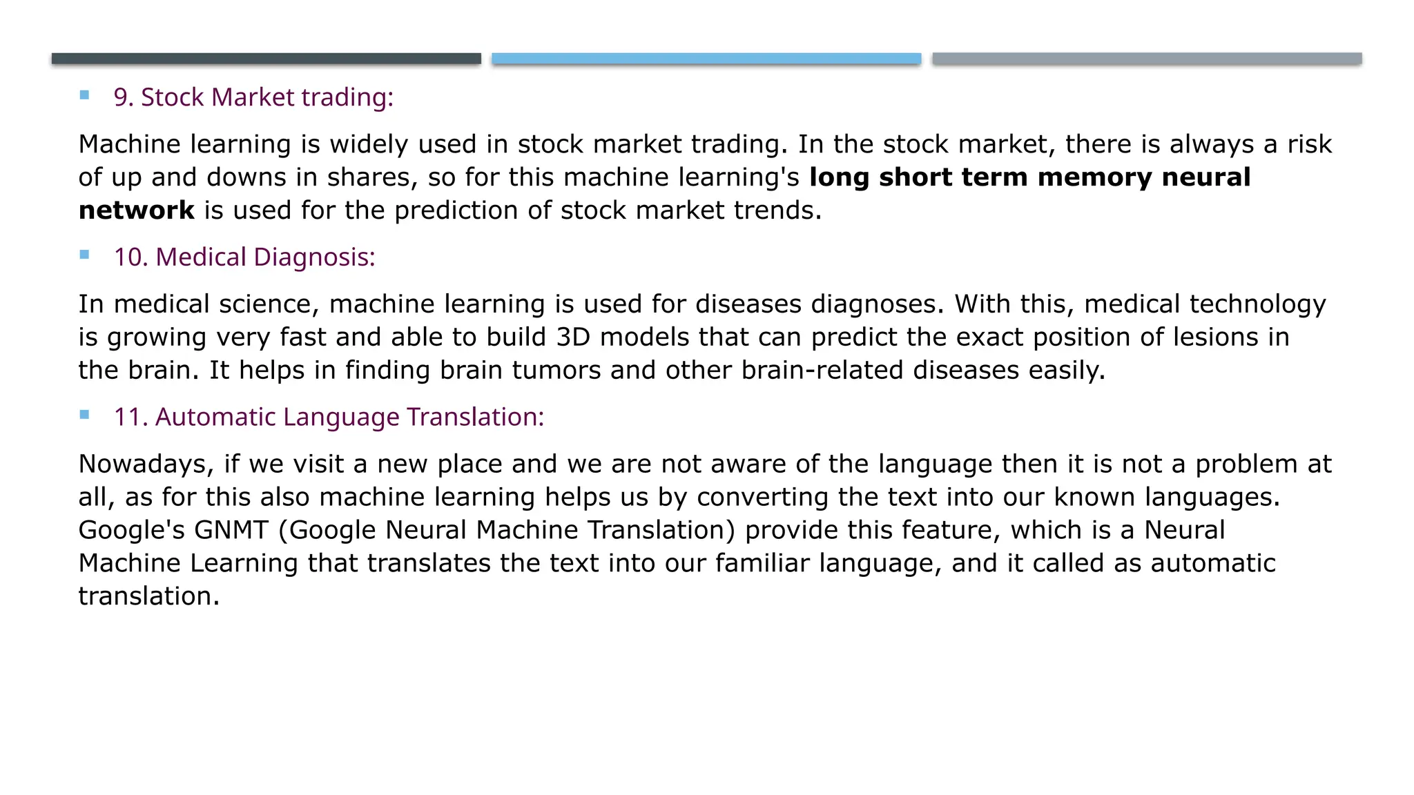  9. Stock Market trading:
Machine learning is widely used in stock market trading. In the stock market, there is always a risk
of up and downs in shares, so for this machine learning's long short term memory neural
network is used for the prediction of stock market trends.
 10. Medical Diagnosis:
In medical science, machine learning is used for diseases diagnoses. With this, medical technology
is growing very fast and able to build 3D models that can predict the exact position of lesions in
the brain. It helps in finding brain tumors and other brain-related diseases easily.
 11. Automatic Language Translation:
Nowadays, if we visit a new place and we are not aware of the language then it is not a problem at
all, as for this also machine learning helps us by converting the text into our known languages.
Google's GNMT (Google Neural Machine Translation) provide this feature, which is a Neural
Machine Learning that translates the text into our familiar language, and it called as automatic
translation.
 