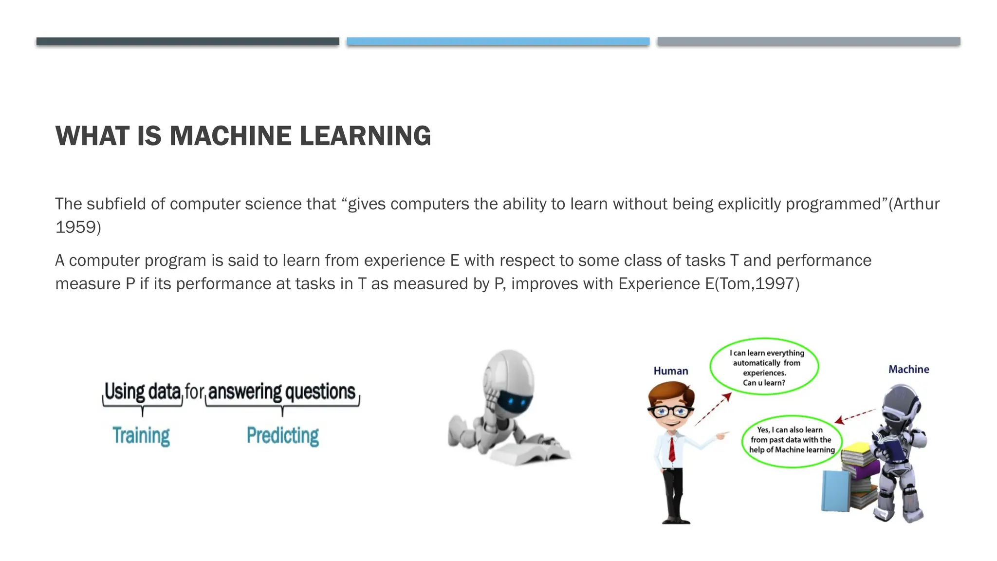 WHAT IS MACHINE LEARNING
The subfield of computer science that “gives computers the ability to learn without being explicitly programmed”(Arthur
1959)
A computer program is said to learn from experience E with respect to some class of tasks T and performance
measure P if its performance at tasks in T as measured by P, improves with Experience E(Tom,1997)
 