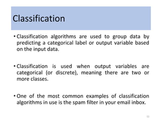 Classification
• Classification algorithms are used to group data by
predicting a categorical label or output variable based
on the input data.
• Classification is used when output variables are
categorical (or discrete), meaning there are two or
more classes.
• One of the most common examples of classification
algorithms in use is the spam filter in your email inbox.
11
 