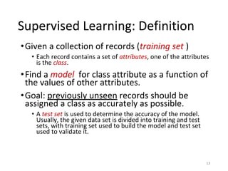 Supervised Learning: Definition
•Given a collection of records (training set )
• Each record contains a set of attributes, one of the attributes
is the class.
•Find a model for class attribute as a function of
the values of other attributes.
•Goal: previously unseen records should be
assigned a class as accurately as possible.
• A test set is used to determine the accuracy of the model.
Usually, the given data set is divided into training and test
sets, with training set used to build the model and test set
used to validate it.
13
 