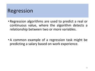 Regression
•Regression algorithms are used to predict a real or
continuous value, where the algorithm detects a
relationship between two or more variables.
•A common example of a regression task might be
predicting a salary based on work experience.
18
 