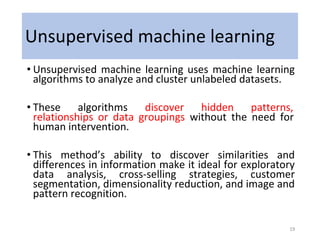 Unsupervised machine learning
• Unsupervised machine learning uses machine learning
algorithms to analyze and cluster unlabeled datasets.
• These algorithms discover hidden patterns,
relationships or data groupings without the need for
human intervention.
• This method’s ability to discover similarities and
differences in information make it ideal for exploratory
data analysis, cross-selling strategies, customer
segmentation, dimensionality reduction, and image and
pattern recognition.
19
 