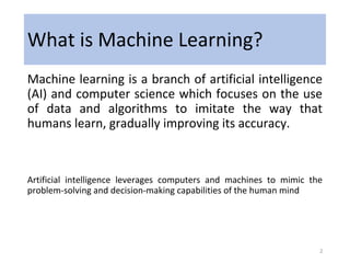 What is Machine Learning?
Machine learning is a branch of artificial intelligence
(AI) and computer science which focuses on the use
of data and algorithms to imitate the way that
humans learn, gradually improving its accuracy.
Artificial intelligence leverages computers and machines to mimic the
problem-solving and decision-making capabilities of the human mind
2
 