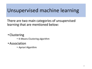 Unsupervised machine learning
There are two main categories of unsupervised
learning that are mentioned below:
•Clustering
• K-Means Clustering algorithm
•Association
• Apriori Algorithm
21
 