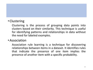•Clustering
Clustering is the process of grouping data points into
clusters based on their similarity. This technique is useful
for identifying patterns and relationships in data without
the need for labeled examples.
•Association
Association rule learning is a technique for discovering
relationships between items in a dataset. It identifies rules
that indicate the presence of one item implies the
presence of another item with a specific probability.
22
 