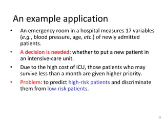23
An example application
• An emergency room in a hospital measures 17 variables
(e.g., blood pressure, age, etc.) of newly admitted
patients.
• A decision is needed: whether to put a new patient in
an intensive-care unit.
• Due to the high cost of ICU, those patients who may
survive less than a month are given higher priority.
• Problem: to predict high-risk patients and discriminate
them from low-risk patients.
 
