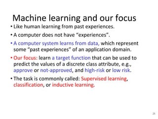 25
Machine learning and our focus
• Like human learning from past experiences.
• A computer does not have “experiences”.
• A computer system learns from data, which represent
some “past experiences” of an application domain.
• Our focus: learn a target function that can be used to
predict the values of a discrete class attribute, e.g.,
approve or not-approved, and high-risk or low risk.
• The task is commonly called: Supervised learning,
classification, or inductive learning.
 
