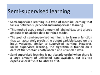 Semi-supervised learning
• Semi-supervised learning is a type of machine learning that
falls in between supervised and unsupervised learning.
• This method uses a small amount of labeled data and a large
amount of unlabeled data to train a model.
• The goal of semi-supervised learning is to learn a function
that can accurately predict the output variable based on the
input variables, similar to supervised learning. However,
unlike supervised learning, the algorithm is trained on a
dataset that contains both labeled and unlabeled data.
• Semi-supervised learning is particularly useful when there is
a large amount of unlabeled data available, but it’s too
expensive or difficult to label all of it.
31
 
