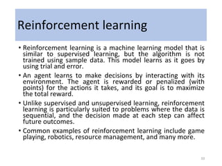 Reinforcement learning
• Reinforcement learning is a machine learning model that is
similar to supervised learning, but the algorithm is not
trained using sample data. This model learns as it goes by
using trial and error.
• An agent learns to make decisions by interacting with its
environment. The agent is rewarded or penalized (with
points) for the actions it takes, and its goal is to maximize
the total reward.
• Unlike supervised and unsupervised learning, reinforcement
learning is particularly suited to problems where the data is
sequential, and the decision made at each step can affect
future outcomes.
• Common examples of reinforcement learning include game
playing, robotics, resource management, and many more.
33
 