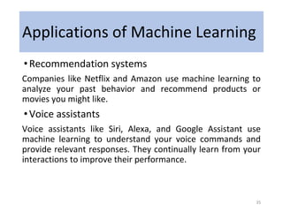 Applications of Machine Learning
•Recommendation systems
Companies like Netflix and Amazon use machine learning to
analyze your past behavior and recommend products or
movies you might like.
•Voice assistants
Voice assistants like Siri, Alexa, and Google Assistant use
machine learning to understand your voice commands and
provide relevant responses. They continually learn from your
interactions to improve their performance.
35
 