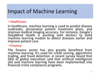 Impact of Machine Learning
• Healthcare
In healthcare, machine learning is used to predict disease
outbreaks, personalize patient treatment plans, and
improve medical imaging accuracy. For instance, Google's
DeepMind Health is working with doctors to build
machine learning models to detect diseases earlier and
improve patient care.
• Finance
The finance sector has also greatly benefited from
machine learning. It's used for credit scoring, algorithmic
trading, and fraud detection. A recent survey found that
56% of global executives said that artificial intelligence
(AI) and machine learning have been implemented into
financial crime compliance programs.
37
 
