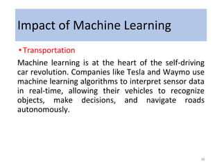 Impact of Machine Learning
•Transportation
Machine learning is at the heart of the self-driving
car revolution. Companies like Tesla and Waymo use
machine learning algorithms to interpret sensor data
in real-time, allowing their vehicles to recognize
objects, make decisions, and navigate roads
autonomously.
38
 