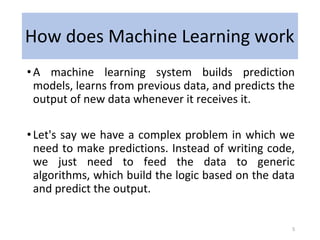 How does Machine Learning work
•A machine learning system builds prediction
models, learns from previous data, and predicts the
output of new data whenever it receives it.
•Let's say we have a complex problem in which we
need to make predictions. Instead of writing code,
we just need to feed the data to generic
algorithms, which build the logic based on the data
and predict the output.
5
 
