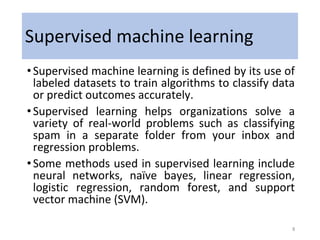 Supervised machine learning
•Supervised machine learning is defined by its use of
labeled datasets to train algorithms to classify data
or predict outcomes accurately.
•Supervised learning helps organizations solve a
variety of real-world problems such as classifying
spam in a separate folder from your inbox and
regression problems.
•Some methods used in supervised learning include
neural networks, naïve bayes, linear regression,
logistic regression, random forest, and support
vector machine (SVM).
8
 