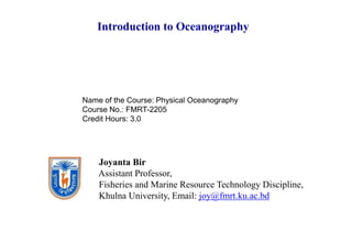 Joyanta Bir
Assistant Professor,
Fisheries and Marine Resource Technology Discipline,
Khulna University, Email: joy@fmrt.ku.ac.bd
Introduction to Oceanography
Name of the Course: Physical Oceanography
Course No.: FMRT-2205
Credit Hours: 3.0
 