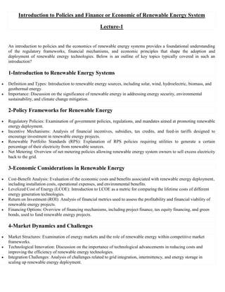 Introduction to Policies and Finance or Economic of Renewable Energy System
Lecture-1
An introduction to policies and the economics of renewable energy systems provides a foundational understanding
of the regulatory frameworks, financial mechanisms, and economic principles that shape the adoption and
deployment of renewable energy technologies. Below is an outline of key topics typically covered in such an
introduction?
1-Introduction to Renewable Energy Systems
 Definition and Types: Introduction to renewable energy sources, including solar, wind, hydroelectric, biomass, and
geothermal energy.
 Importance: Discussion on the significance of renewable energy in addressing energy security, environmental
sustainability, and climate change mitigation.
2-Policy Frameworks for Renewable Energy
 Regulatory Policies: Examination of government policies, regulations, and mandates aimed at promoting renewable
energy deployment.
 Incentive Mechanisms: Analysis of financial incentives, subsidies, tax credits, and feed-in tariffs designed to
encourage investment in renewable energy projects.
 Renewable Portfolio Standards (RPS): Explanation of RPS policies requiring utilities to generate a certain
percentage of their electricity from renewable sources.
 Net Metering: Overview of net metering policies allowing renewable energy system owners to sell excess electricity
back to the grid.
3-Economic Considerations in Renewable Energy
 Cost-Benefit Analysis: Evaluation of the economic costs and benefits associated with renewable energy deployment,
including installation costs, operational expenses, and environmental benefits.
 Levelized Cost of Energy (LCOE): Introduction to LCOE as a metric for comparing the lifetime costs of different
energy generation technologies.
 Return on Investment (ROI): Analysis of financial metrics used to assess the profitability and financial viability of
renewable energy projects.
 Financing Options: Overview of financing mechanisms, including project finance, tax equity financing, and green
bonds, used to fund renewable energy projects.
4-Market Dynamics and Challenges
 Market Structures: Examination of energy markets and the role of renewable energy within competitive market
frameworks.
 Technological Innovation: Discussion on the importance of technological advancements in reducing costs and
improving the efficiency of renewable energy technologies.
 Integration Challenges: Analysis of challenges related to grid integration, intermittency, and energy storage in
scaling up renewable energy deployment.
 