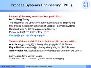 Process Systems Engineering (PSE)
Process Systems Engineering (PSE)
Ph.D. Xiang Zhang 1
Lectures (E-learning enrollment key: pse2223xz):
Ph.D. Xiang Zhang
Team leader at the Department for Process Systems Engineering
Max Planck Institute for Dynamics of Complex Technical Systems
Sandtorstrasse 1, 39106 Magdeburg, Germany
Phone: +49 391 6110 390; Office: S3.07
zhangx@mpi-magdeburg.mpg.de
Tutorials (Friday 5:00-7:00 PM in Building 22A, Lecture hall 2):
Andrea Maggi, maggi@mpi-magdeburg.mpg.de (PhD Student)
Edgar Medina, sanchez@mpi-magdeburg.mpg.de (PhD Student)
Severo Balasbas, sbalasbasiii@mpi-Magdeburg.mpg.de (PhD student)
Examination form: Written Exam
08.02.2023 15-17 Messe1 (further notice if changed)
 