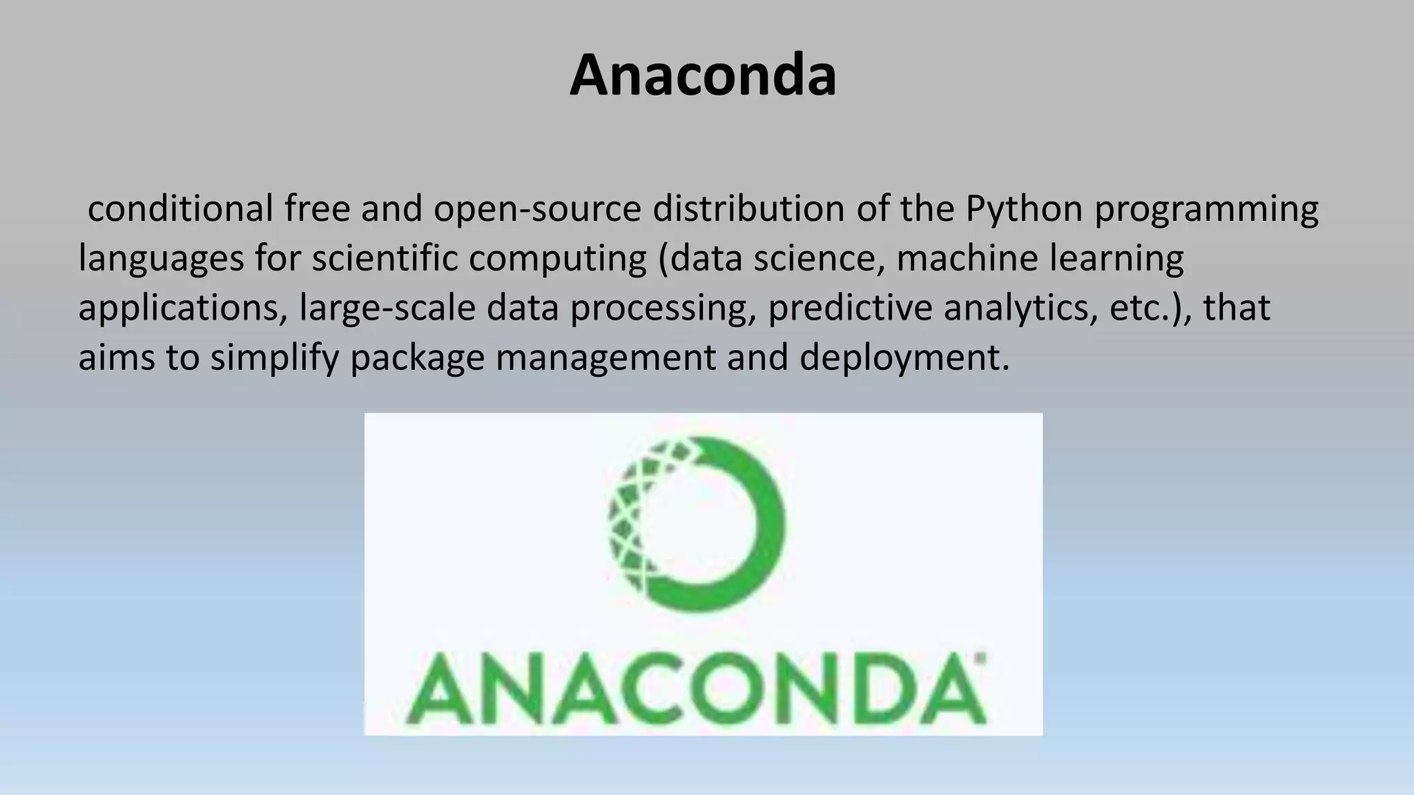 Anaconda
conditional free and open-source distribution of the Python programming
languages for scientific computing (data science, machine learning
applications, large-scale data processing, predictive analytics, etc.), that
aims to simplify package management and deployment.
 