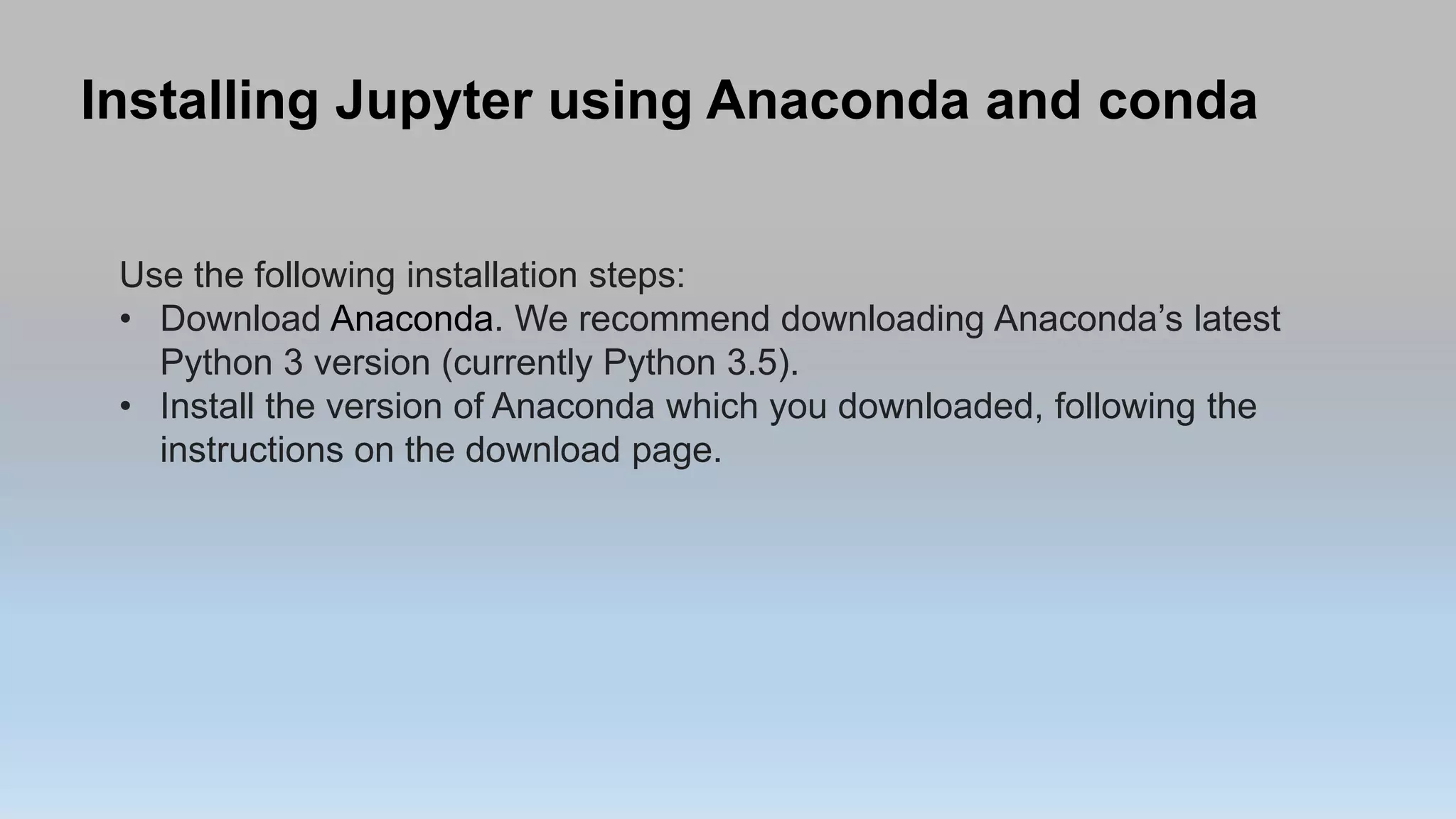 Installing Jupyter using Anaconda and conda
Use the following installation steps:
• Download Anaconda. We recommend downloading Anaconda’s latest
Python 3 version (currently Python 3.5).
• Install the version of Anaconda which you downloaded, following the
instructions on the download page.
 