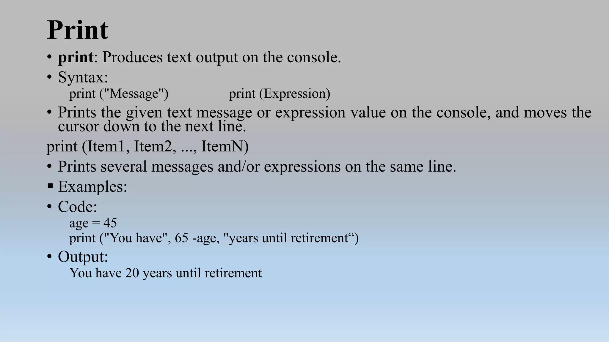 Print
• print: Produces text output on the console.
• Syntax:
print ("Message") print (Expression)
• Prints the given text message or expression value on the console, and moves the
cursor down to the next line.
print (Item1, Item2, ..., ItemN)
• Prints several messages and/or expressions on the same line.
 Examples:
• Code:
age = 45
print ("You have", 65 -age, "years until retirement“)
• Output:
You have 20 years until retirement
 