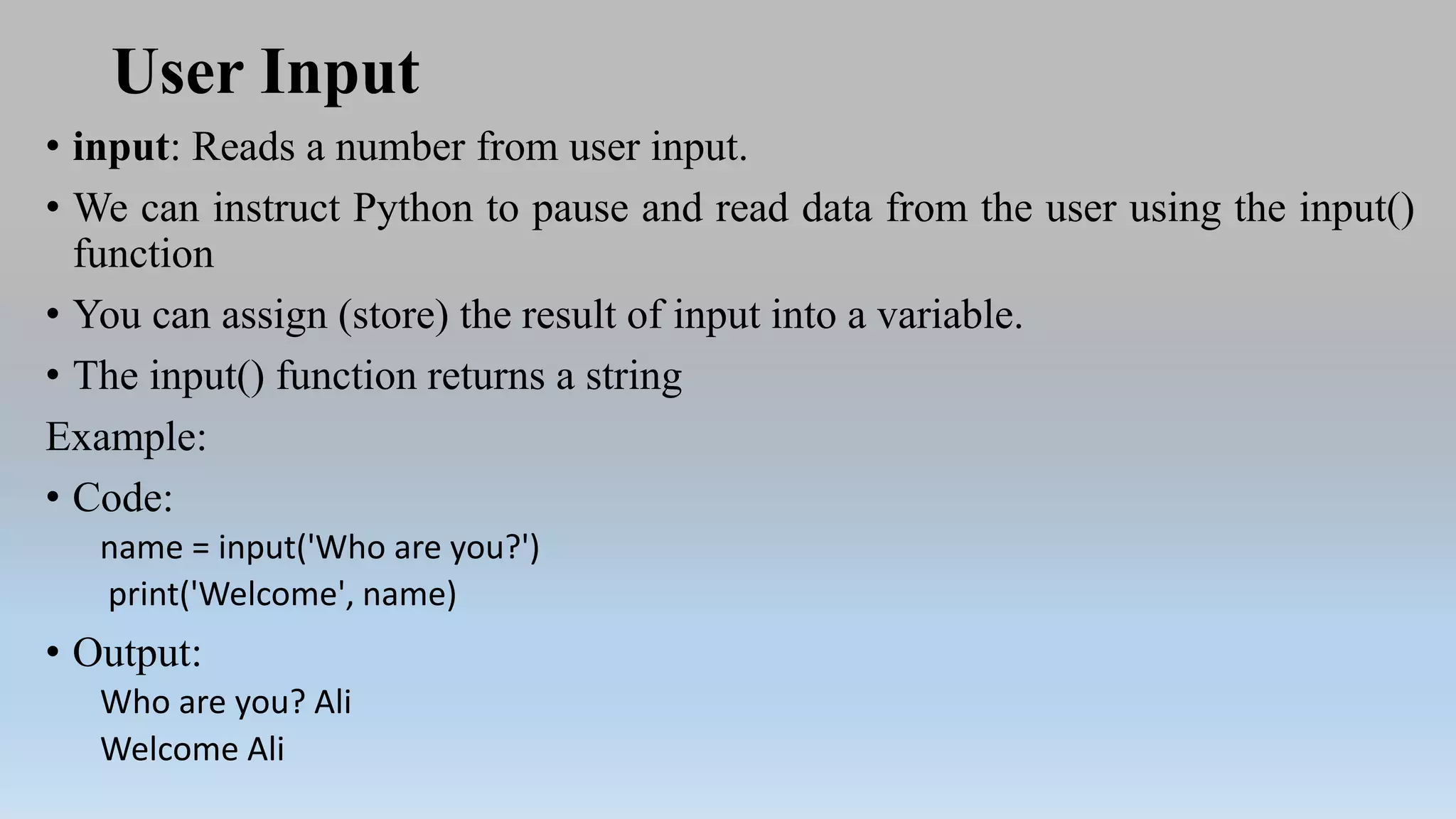 User Input
• input: Reads a number from user input.
• We can instruct Python to pause and read data from the user using the input()
function
• You can assign (store) the result of input into a variable.
• The input() function returns a string
Example:
• Code:
name = input('Who are you?')
print('Welcome', name)
• Output:
Who are you? Ali
Welcome Ali
 