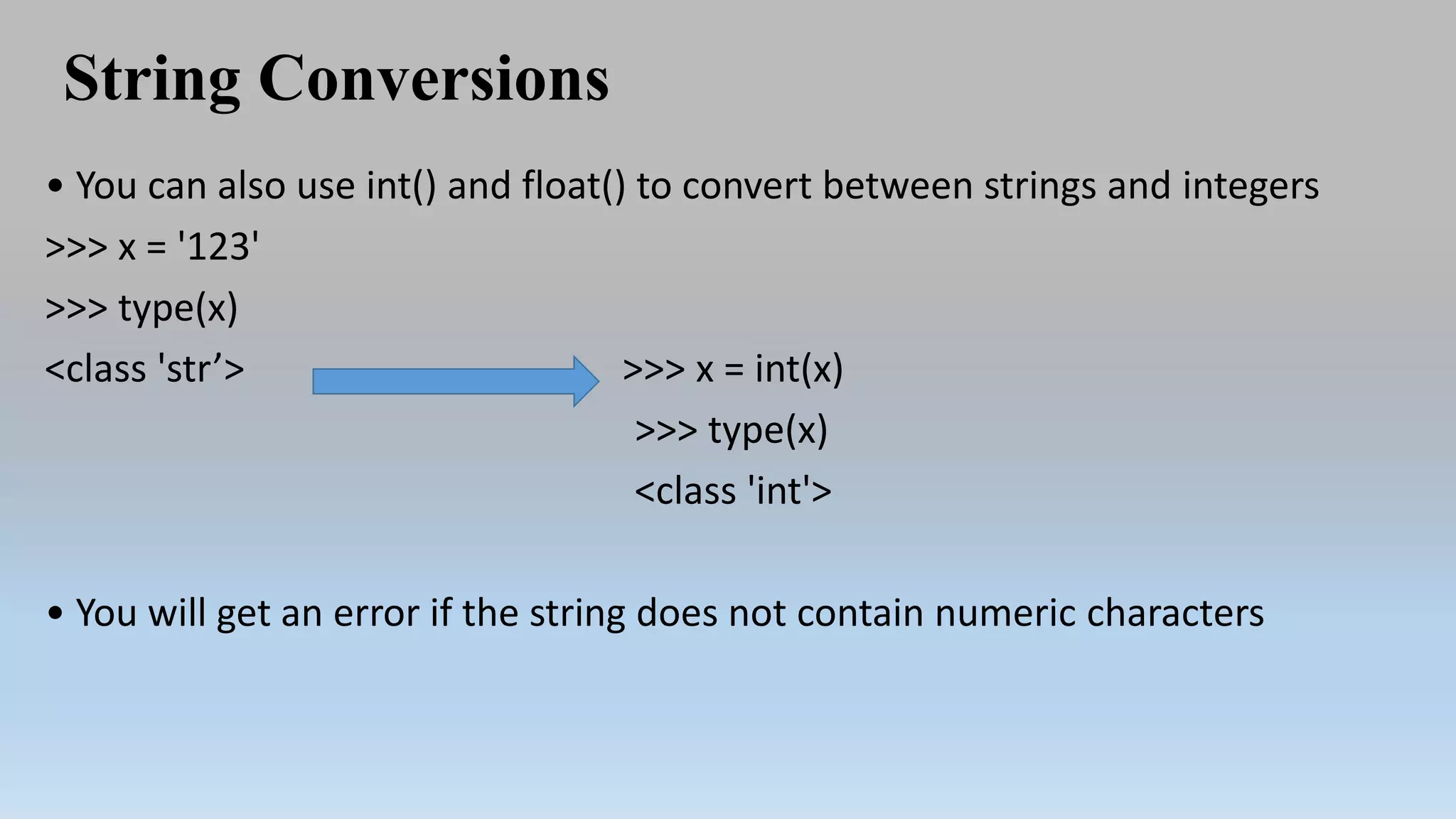 String Conversions
• You can also use int() and float() to convert between strings and integers
>>> x = '123'
>>> type(x)
<class 'str’> >>> x = int(x)
>>> type(x)
<class 'int'>
• You will get an error if the string does not contain numeric characters
 