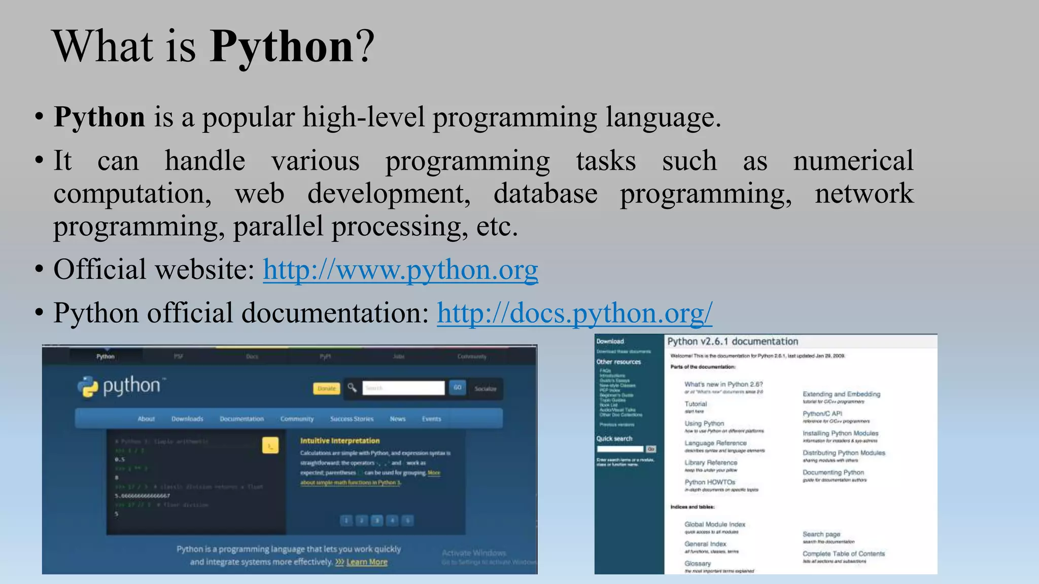 What is Python?
• Python is a popular high-level programming language.
• It can handle various programming tasks such as numerical
computation, web development, database programming, network
programming, parallel processing, etc.
• Official website: http://www.python.org
• Python official documentation: http://docs.python.org/
 