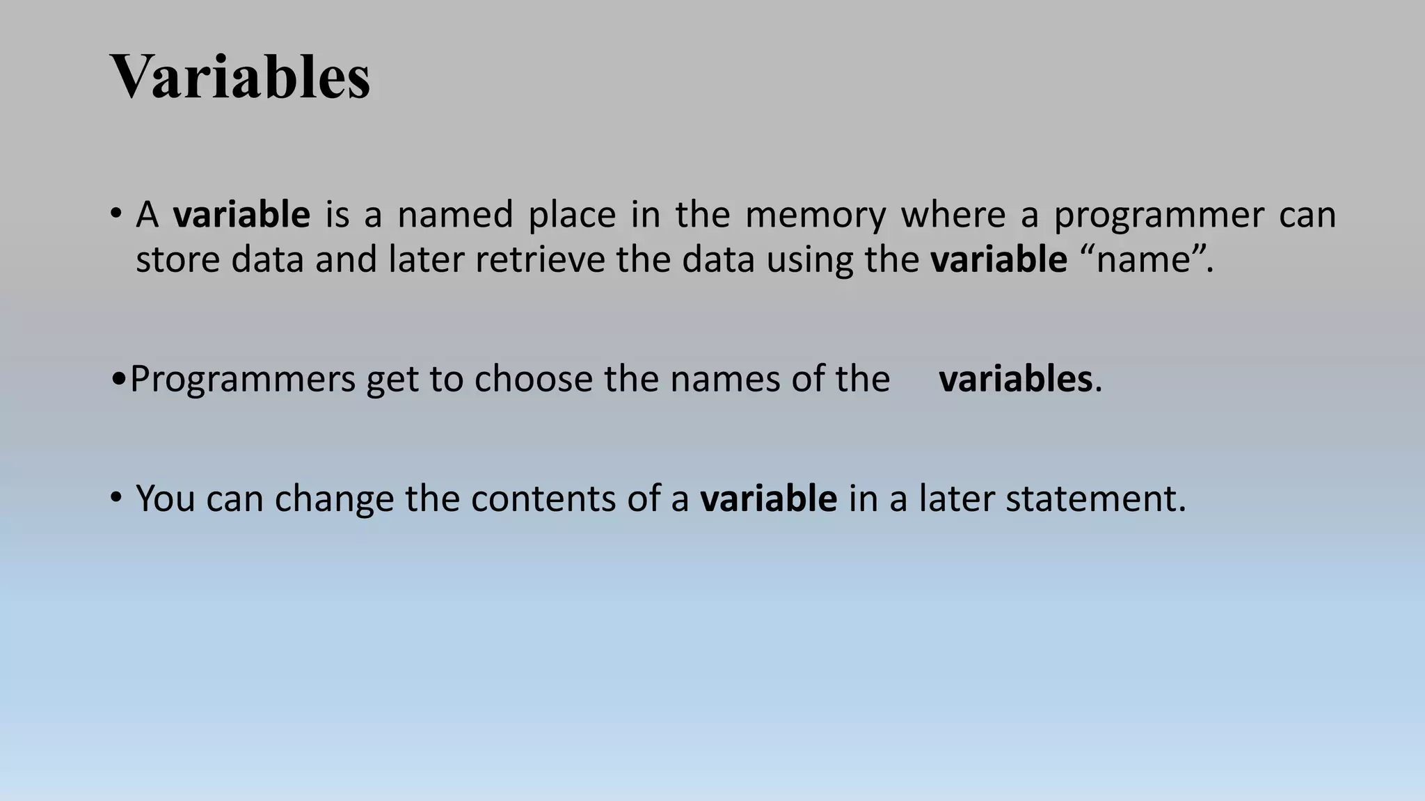 Variables
• A variable is a named place in the memory where a programmer can
store data and later retrieve the data using the variable “name”.
•Programmers get to choose the names of the variables.
• You can change the contents of a variable in a later statement.
 
