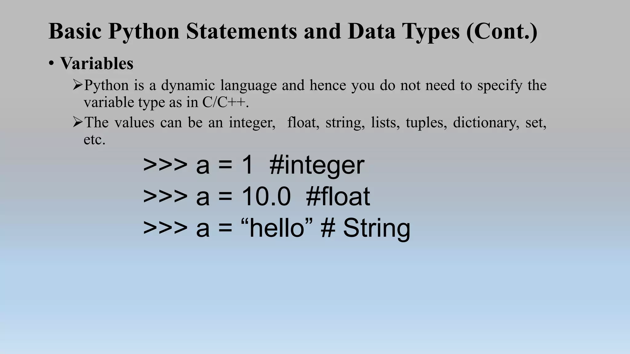 Basic Python Statements and Data Types (Cont.)
• Variables
Python is a dynamic language and hence you do not need to specify the
variable type as in C/C++.
The values can be an integer, float, string, lists, tuples, dictionary, set,
etc.
>>> a = 1 #integer
>>> a = 10.0 #float
>>> a = “hello” # String
 