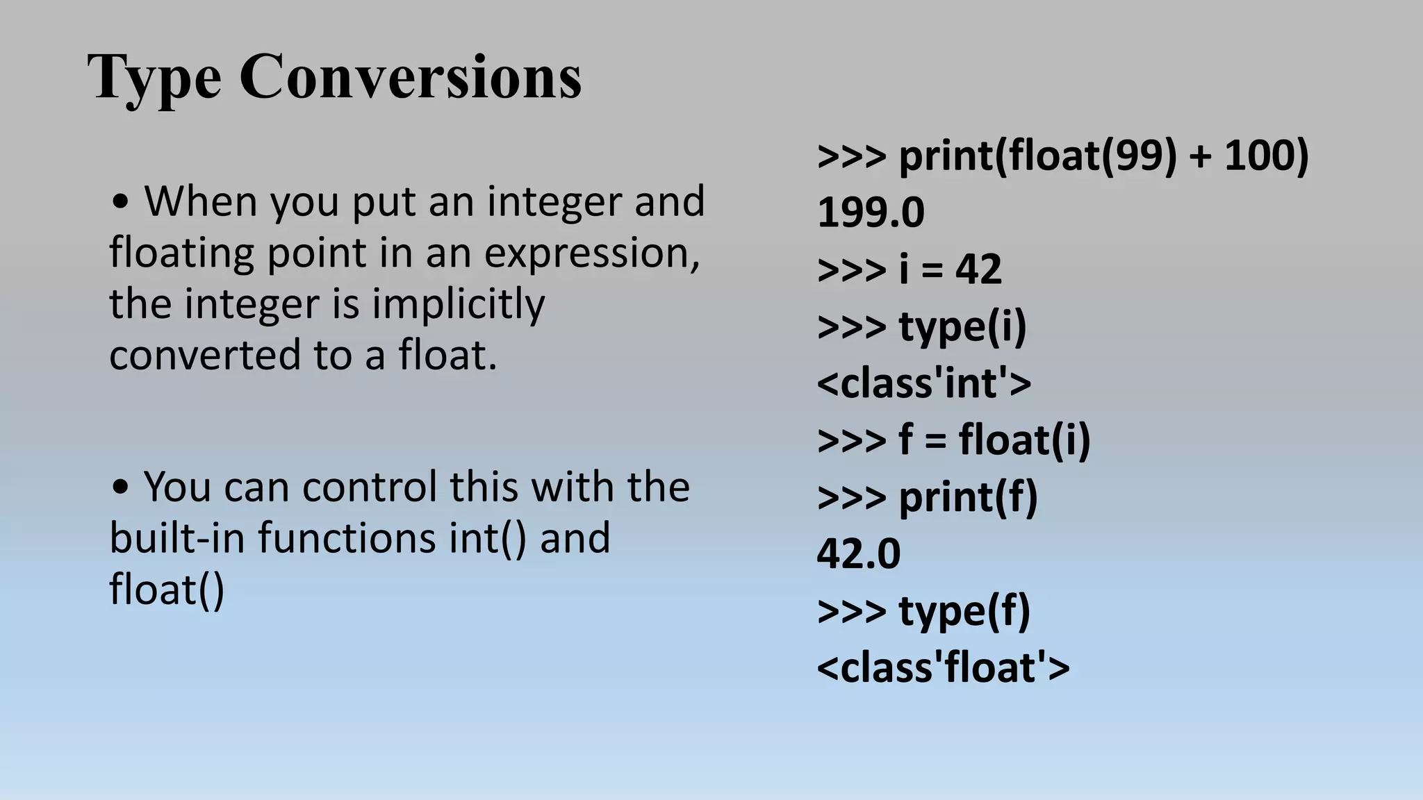 Type Conversions
• When you put an integer and
floating point in an expression,
the integer is implicitly
converted to a float.
• You can control this with the
built-in functions int() and
float()
>>> print(float(99) + 100)
199.0
>>> i = 42
>>> type(i)
<class'int'>
>>> f = float(i)
>>> print(f)
42.0
>>> type(f)
<class'float'>
 