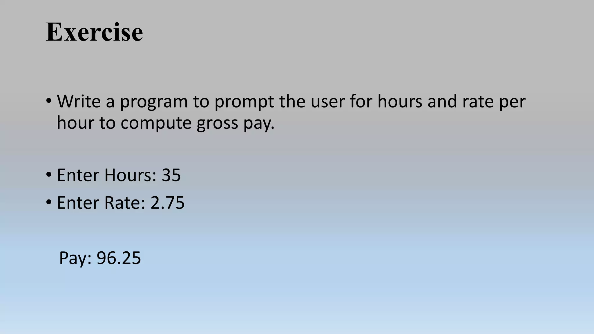 Exercise
• Write a program to prompt the user for hours and rate per
hour to compute gross pay.
• Enter Hours: 35
• Enter Rate: 2.75
Pay: 96.25
 