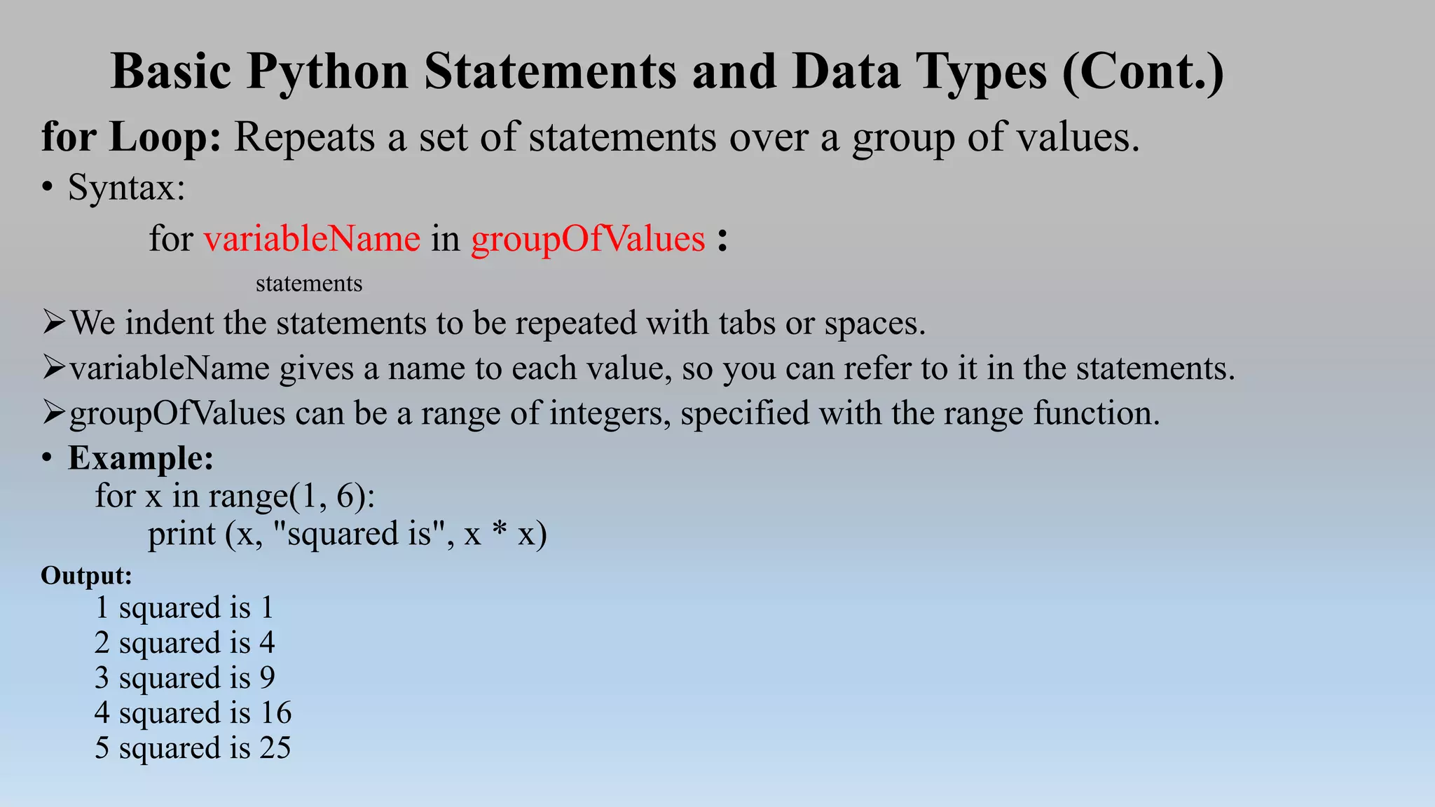 Basic Python Statements and Data Types (Cont.)
for Loop: Repeats a set of statements over a group of values.
• Syntax:
for variableName in groupOfValues :
statements
We indent the statements to be repeated with tabs or spaces.
variableName gives a name to each value, so you can refer to it in the statements.
groupOfValues can be a range of integers, specified with the range function.
• Example:
for x in range(1, 6):
print (x, "squared is", x * x)
Output:
1 squared is 1
2 squared is 4
3 squared is 9
4 squared is 16
5 squared is 25
 