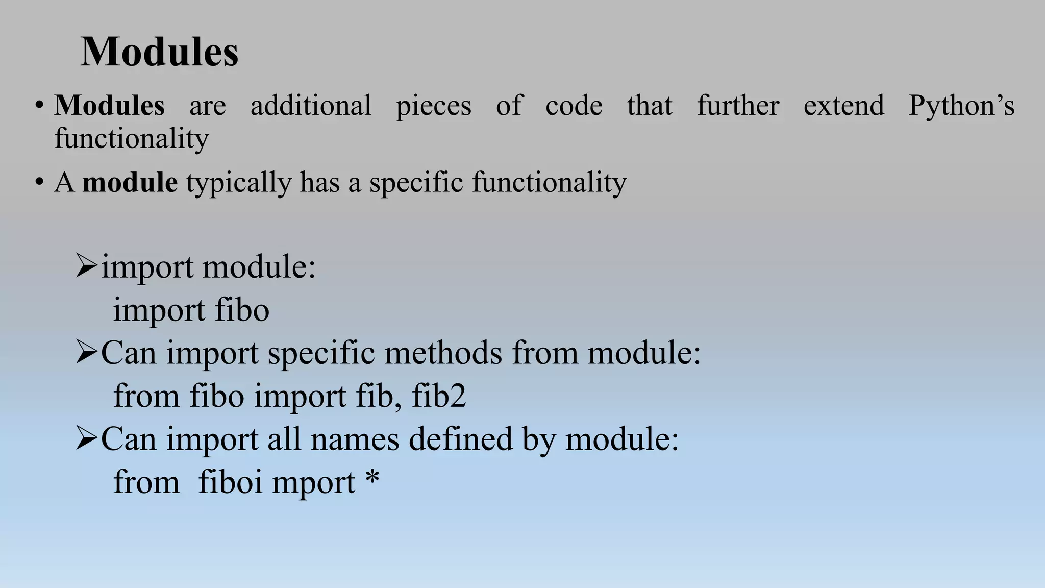 Modules
• Modules are additional pieces of code that further extend Python’s
functionality
• A module typically has a specific functionality
import module:
import fibo
Can import specific methods from module:
from fibo import fib, fib2
Can import all names defined by module:
from fiboi mport *
 