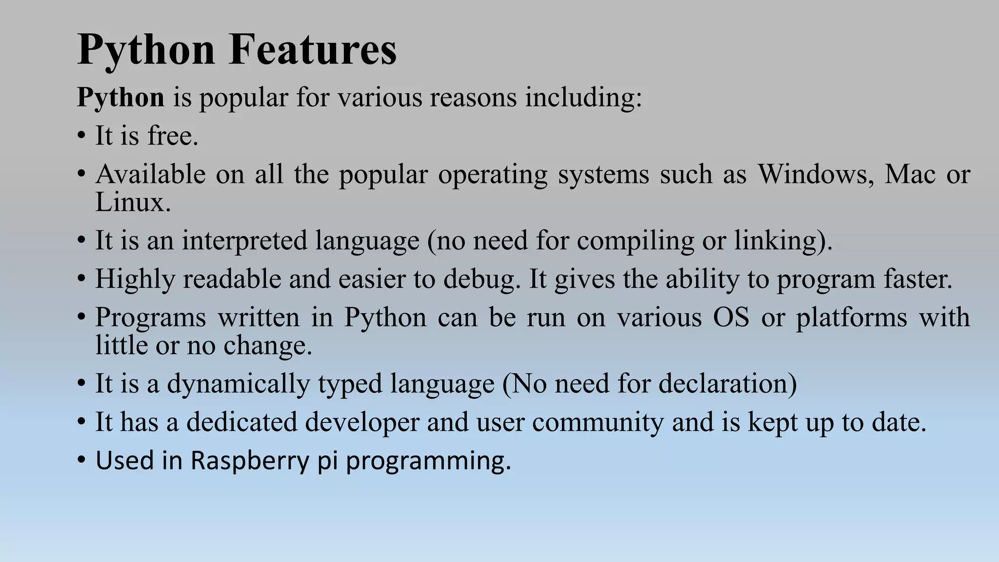 Python Features
Python is popular for various reasons including:
• It is free.
• Available on all the popular operating systems such as Windows, Mac or
Linux.
• It is an interpreted language (no need for compiling or linking).
• Highly readable and easier to debug. It gives the ability to program faster.
• Programs written in Python can be run on various OS or platforms with
little or no change.
• It is a dynamically typed language (No need for declaration)
• It has a dedicated developer and user community and is kept up to date.
• Used in Raspberry pi programming.
 
