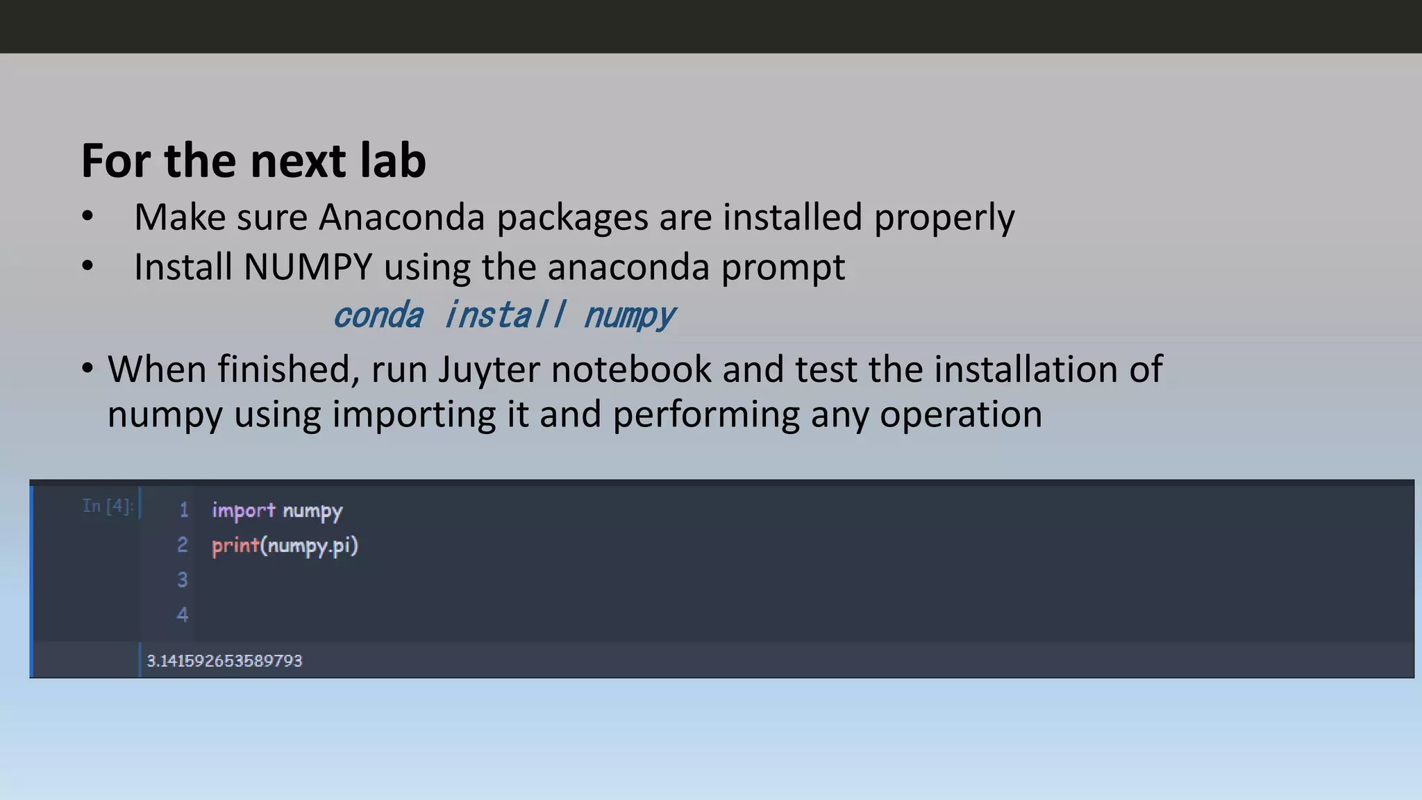 For the next lab
• Make sure Anaconda packages are installed properly
• Install NUMPY using the anaconda prompt
conda install numpy
• When finished, run Juyter notebook and test the installation of
numpy using importing it and performing any operation
 
